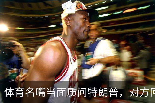 体育名嘴当面质问特朗普，对方回了一句"我是最伟大总统"