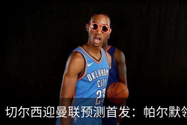 切尔西迎曼联预测首发：帕尔默领衔3-4-2-1